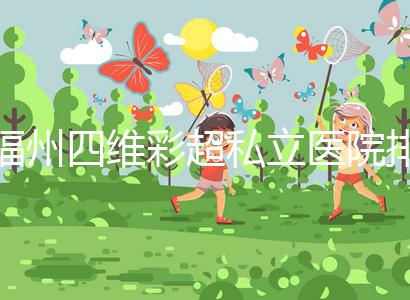 福州四維彩超私立醫(yī)院排名整理，2024費用、預(yù)約一文說清