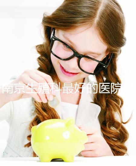 南京生殖科最好的醫(yī)院是哪家？南京做試管最厲害三個(gè)權(quán)威醫(yī)院排行