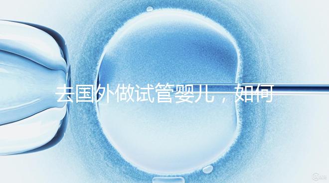 去國(guó)外做試管嬰兒，如何選擇靠譜的服務(wù)機(jī)構(gòu)