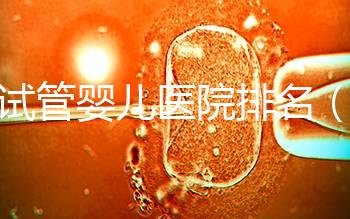 做試管嬰兒醫(yī)院排名（做試管嬰兒醫(yī)院排名越高越貴嗎）