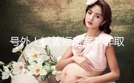 號外！試管短方案并非取卵數多就好，不清楚進來了解下