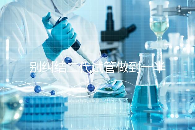 別糾結(jié)二代試管做到一半能不能放棄了，先了解下后果再說