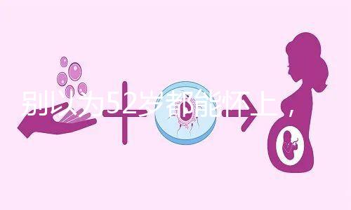 別以為52歲都能懷上，來看看絕經期懷孕的幾率！