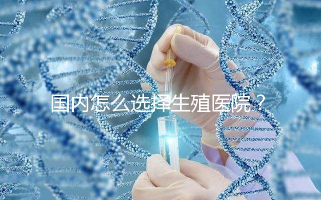 國內怎么選擇生殖醫院？附國內top10生殖中心醫院簡介