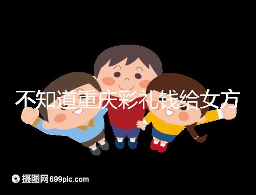 不知道重慶彩禮錢給女方多少看這,10萬什么水平一覽了然