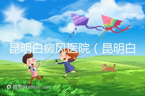 昆明白癜風(fēng)醫(yī)院（昆明白點(diǎn)癲風(fēng)醫(yī)院在哪里）