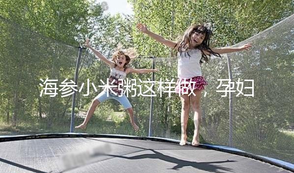 海參小米粥這樣做，孕婦都覺得不腥