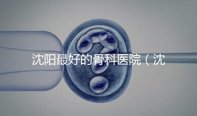 沈陽(yáng)最好的骨科醫(yī)院(沈陽(yáng)最好的骨科醫(yī)院是哪一家)