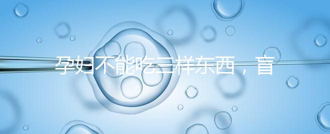 孕婦不能吃三樣?xùn)|西，盲目食用輕則影響發(fā)育重則致畸