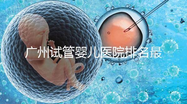 廣州試管嬰兒醫院排名最好的是哪家？十大高成功率醫院推薦！