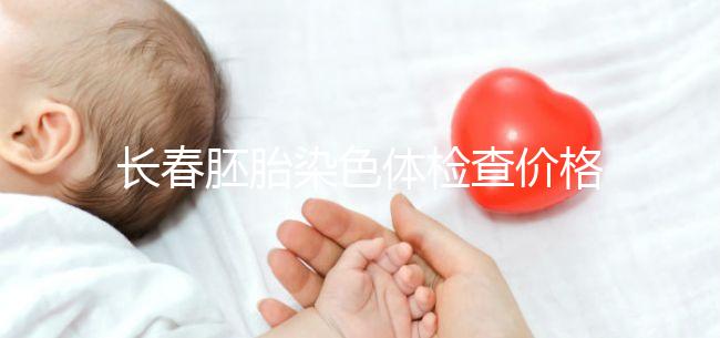 長春胚胎染色體檢查價格明細(xì)來了,南關(guān)區(qū)檢查地點在這