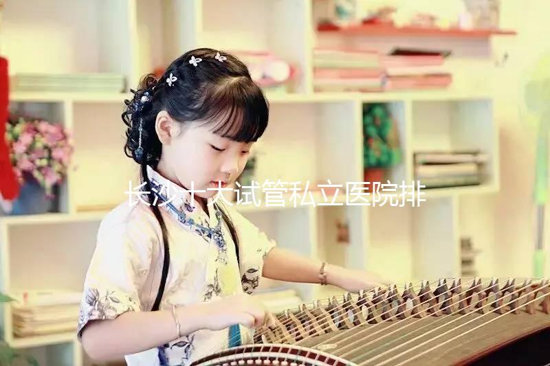 長沙十大試管私立醫院排行公布，中信湘雅上榜最佳助孕名單