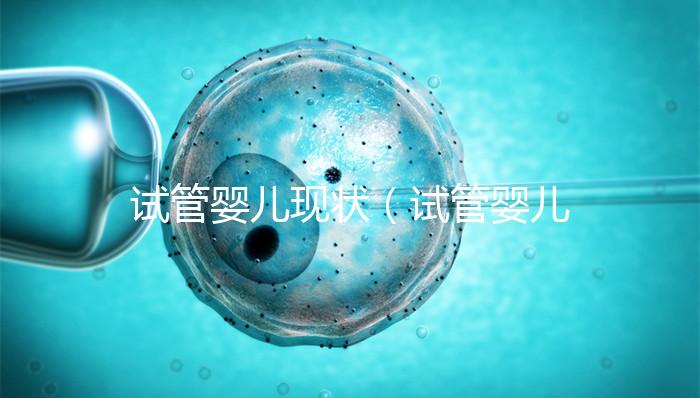 試管嬰兒現狀(試管嬰兒現狀如何)
