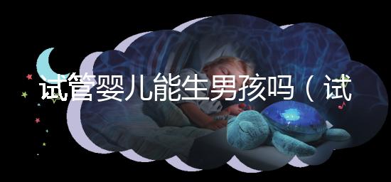 試管嬰兒能生男孩嗎（試管嬰兒能生男孩嗎孕寶國(guó)際）