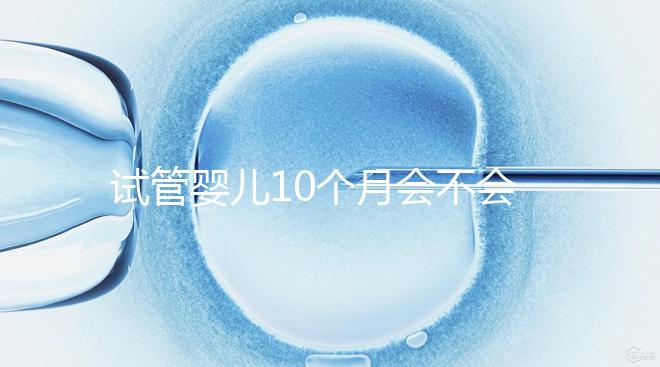 試管嬰兒10個(gè)月會(huì)不會(huì)胎停、畸形過(guò)來(lái)瞧,早知原因早預(yù)防