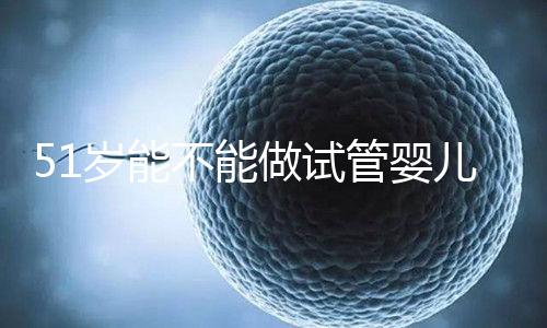51歲能不能做試管嬰兒？大齡自卵懷孕成功率不高