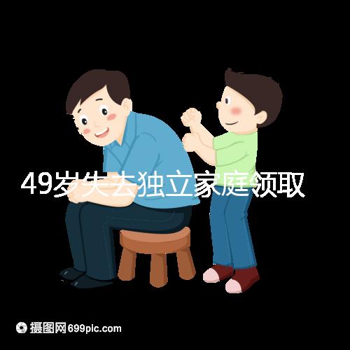 49歲失去獨立家庭領(lǐng)取補貼的步驟和時間被揭露你每個月領(lǐng)多少錢?先了解一下