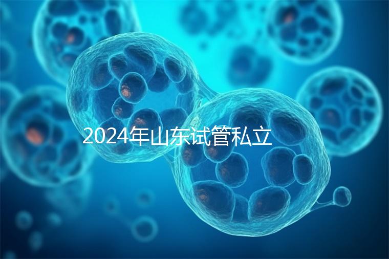2024年山東試管私立醫(yī)院排名公開，哪家供卵機構(gòu)好一目了然