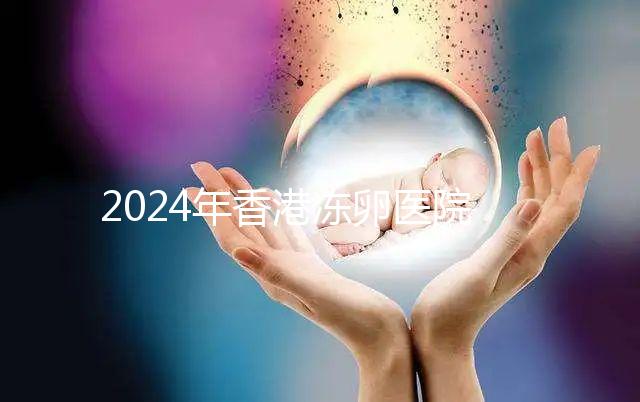 2024年香港凍卵醫院排名公布，口碑好，成功率高...