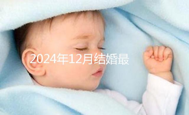 2024年12月結(jié)婚最吉利的日子出爐，黃道吉日有6個