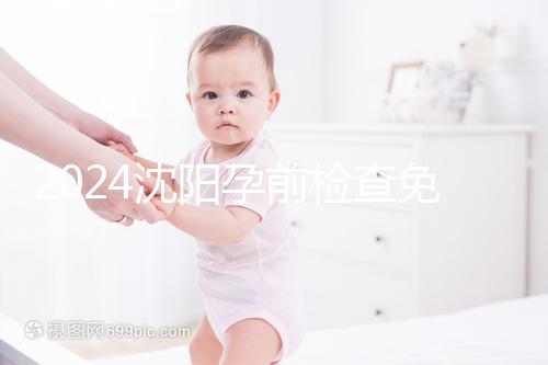 2024沈陽孕前檢查免費政策解讀，想白嫖不只能去盛京醫院