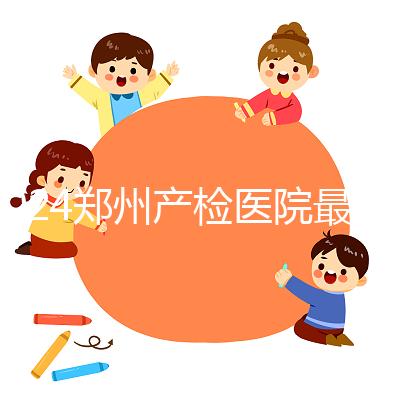 2024鄭州產(chǎn)檢醫(yī)院最新排名，內(nèi)含詳細(xì)助孕機(jī)構(gòu)地址
