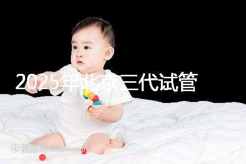 2025年北京三代試管醫院排名，了解醫院信息！