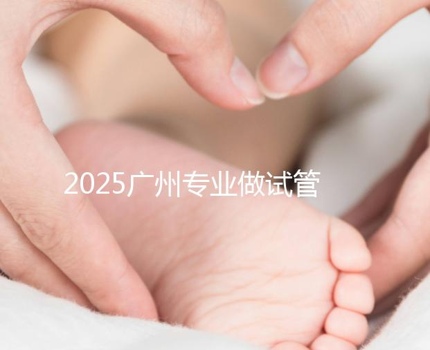 2025廣州專業(yè)做試管的機(jī)構(gòu)有哪些？最新醫(yī)院前十名排名