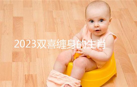 2023雙喜纏身的生肖匯總,虎、雞財(cái)氣沖天桃花臨門(mén)